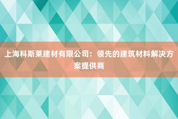 上海科斯莱建材有限公司：领先的建筑材料解决方案提供商