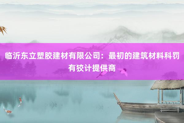 临沂东立塑胶建材有限公司：最初的建筑材料科罚有狡计提供商